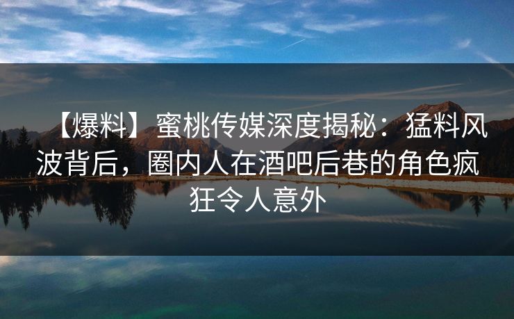 【爆料】蜜桃传媒深度揭秘：猛料风波背后，圈内人在酒吧后巷的角色疯狂令人意外