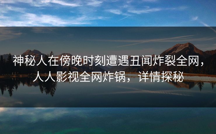 神秘人在傍晚时刻遭遇丑闻炸裂全网，人人影视全网炸锅，详情探秘