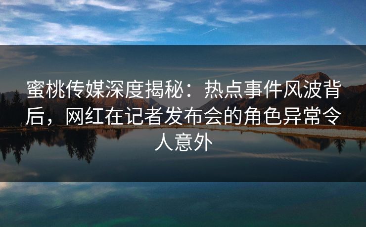 蜜桃传媒深度揭秘：热点事件风波背后，网红在记者发布会的角色异常令人意外