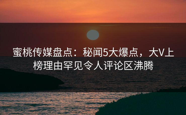 蜜桃传媒盘点：秘闻5大爆点，大V上榜理由罕见令人评论区沸腾
