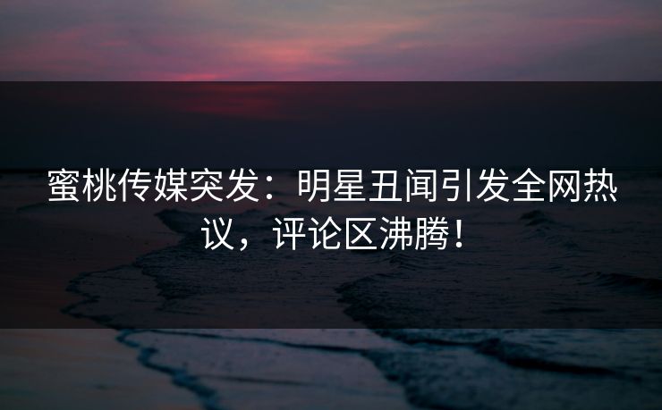 蜜桃传媒突发：明星丑闻引发全网热议，评论区沸腾！