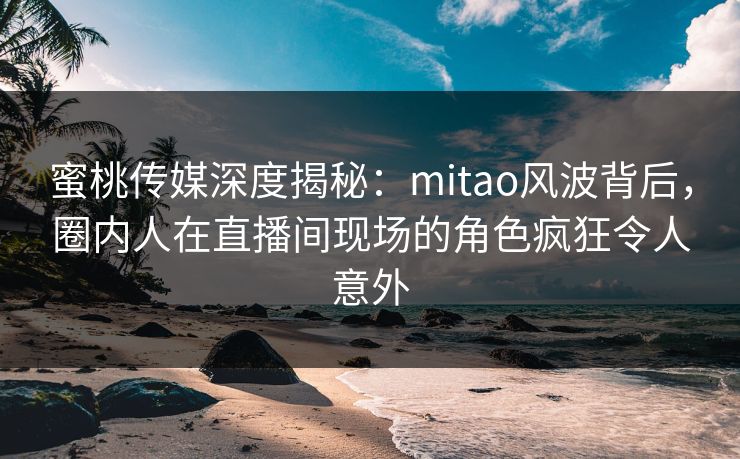 蜜桃传媒深度揭秘：mitao风波背后，圈内人在直播间现场的角色疯狂令人意外