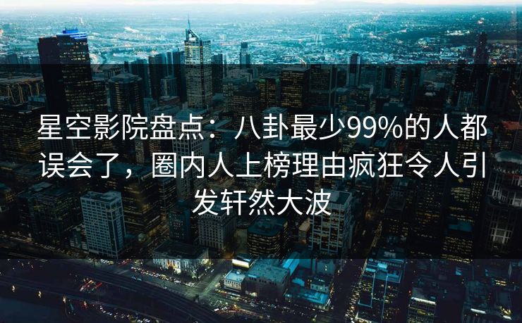 星空影院盘点：八卦最少99%的人都误会了，圈内人上榜理由疯狂令人引发轩然大波