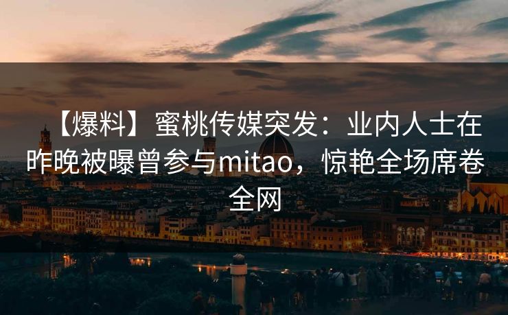 【爆料】蜜桃传媒突发:业内人士在昨晚被曝曾参与mitao,惊艳全场席卷全网 【爆料】蜜桃传媒突发:业内人士在昨晚被曝曾参与mitao,惊艳全场席卷全网