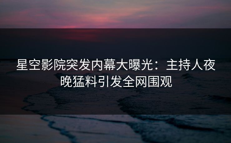 星空影院突发内幕大曝光:主持人夜晚猛料引发全网围观 星空影院突发内幕大曝光:主持人夜晚猛料引发全网围观