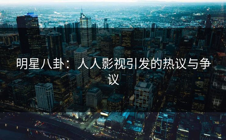 明星八卦：人人影视引发的热议与争议