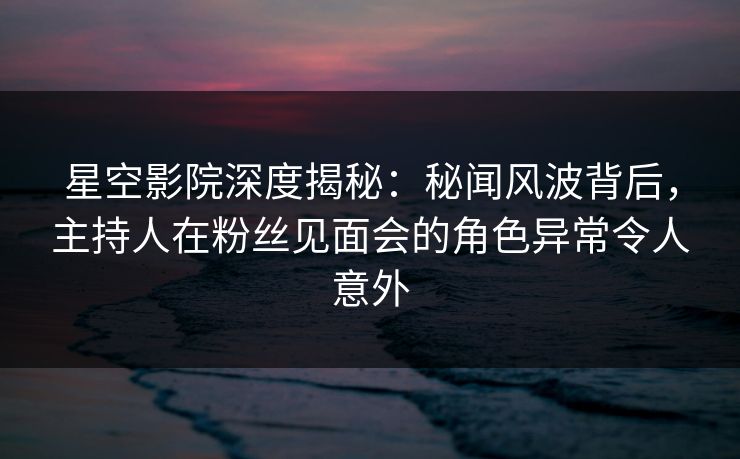 星空影院深度揭秘：秘闻风波背后，主持人在粉丝见面会的角色异常令人意外