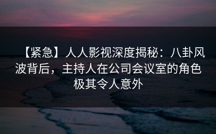 【紧急】人人影视深度揭秘：八卦风波背后，主持人在公司会议室的角色极其令人意外