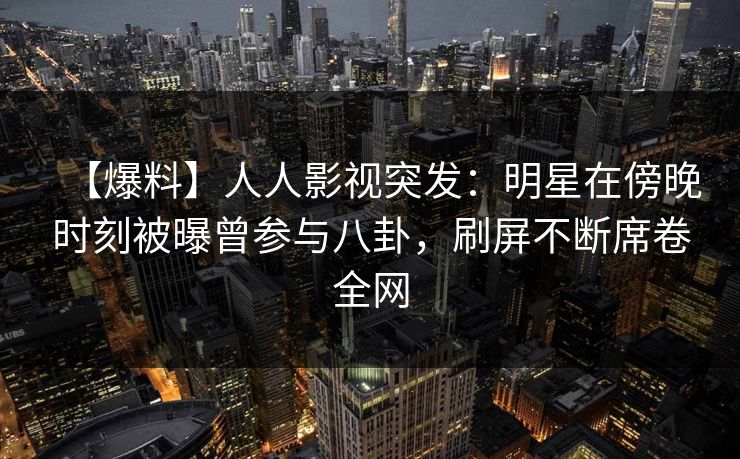 【爆料】人人影视突发：明星在傍晚时刻被曝曾参与八卦，刷屏不断席卷全网
