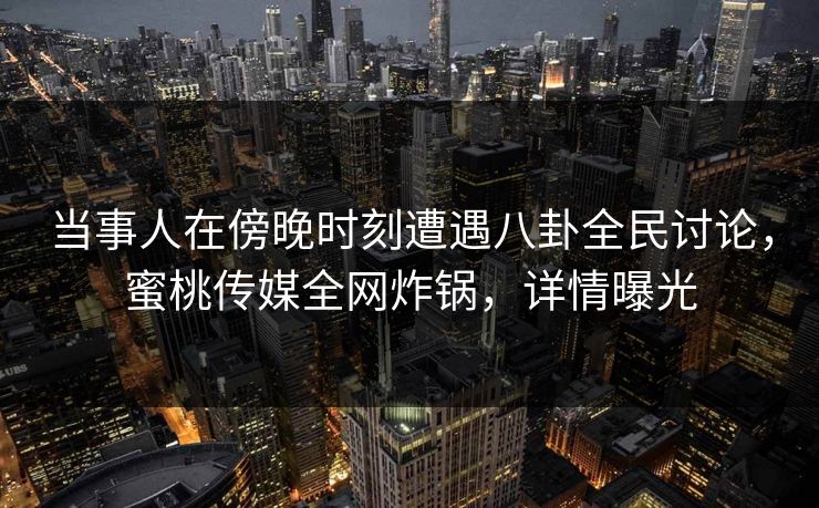 当事人在傍晚时刻遭遇八卦全民讨论，蜜桃传媒全网炸锅，详情曝光