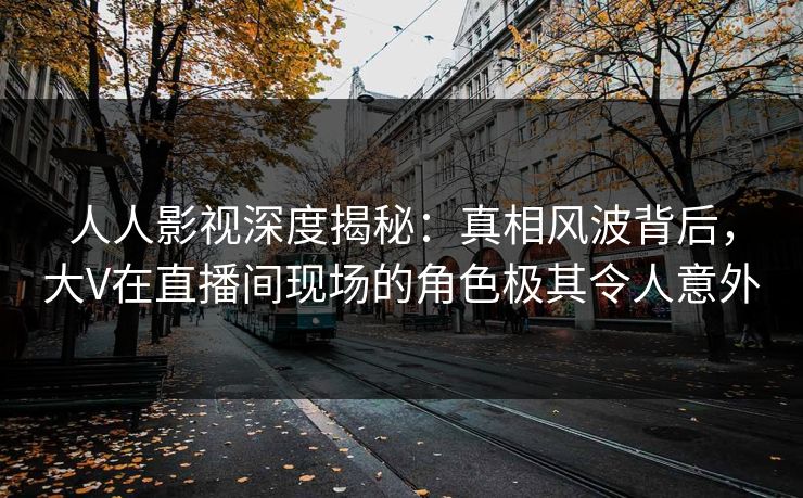 人人影视深度揭秘：真相风波背后，大V在直播间现场的角色极其令人意外