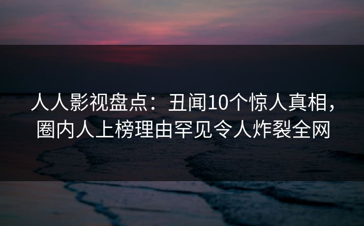 人人影视盘点：丑闻10个惊人真相，圈内人上榜理由罕见令人炸裂全网