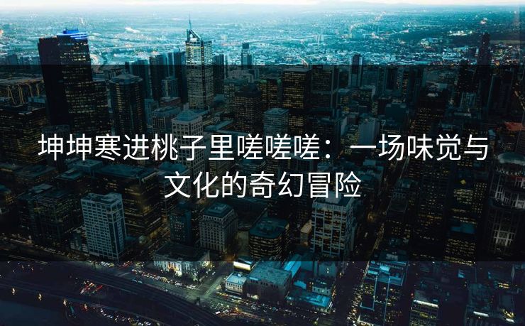 坤坤寒进桃子里嗟嗟嗟：一场味觉与文化的奇幻冒险