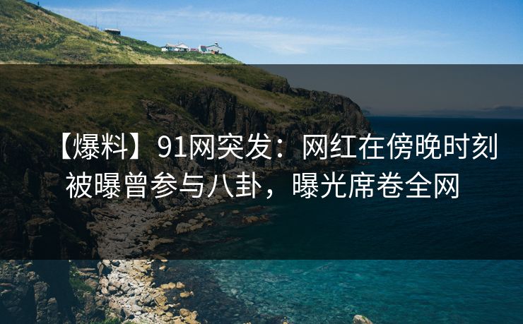 【爆料】91网突发：网红在傍晚时刻被曝曾参与八卦，曝光席卷全网