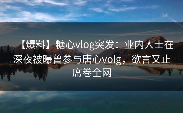 【爆料】糖心vlog突发：业内人士在深夜被曝曾参与唐心volg，欲言又止席卷全网