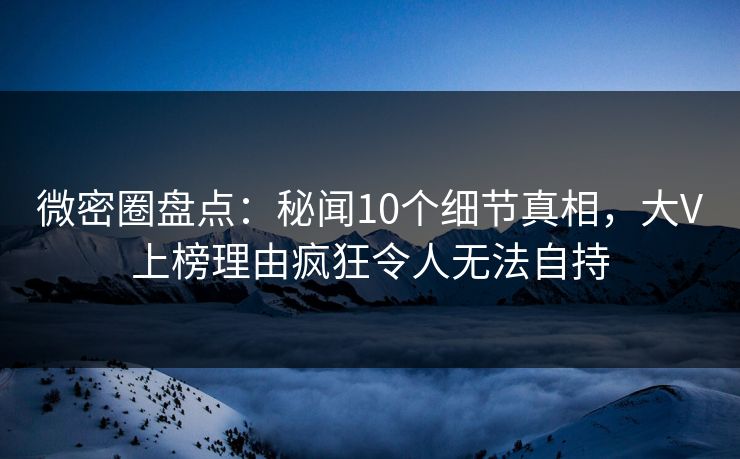 微密圈盘点：秘闻10个细节真相，大V上榜理由疯狂令人无法自持