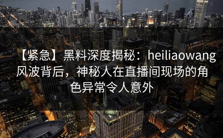 【紧急】黑料深度揭秘:heiliaowang风波背后,神秘人在直播间现场的角色异常令人意外 【紧急】黑料深度揭秘:heiliaowang风波背后,神秘人在直播间现场的角色异常令人意外