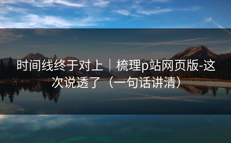 时间线终于对上｜梳理p站网页版-这次说透了（一句话讲清）