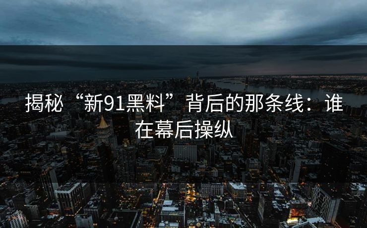 揭秘“新91黑料”背后的那条线：谁在幕后操纵