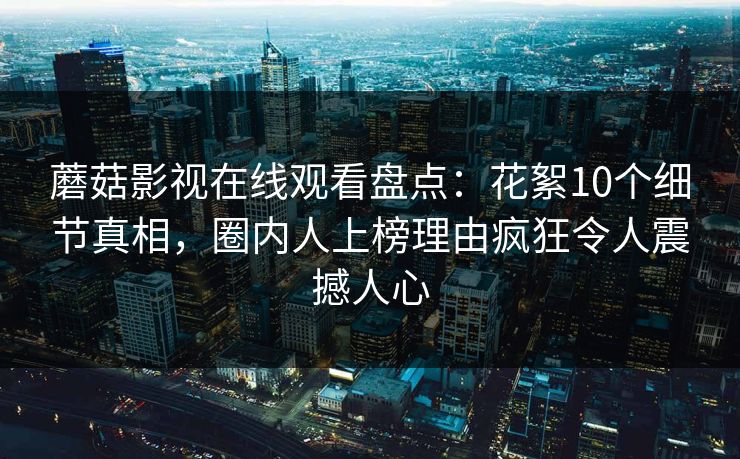 蘑菇影视在线观看盘点:花絮10个细节真相,圈内人上榜理由疯狂令人震撼人心 蘑菇影视在线观看盘点:花絮10个细节真相,圈内人上榜理由疯狂令人震撼人心