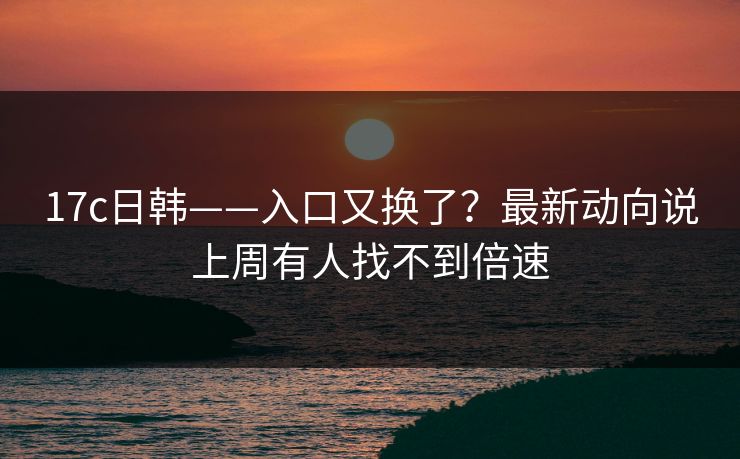 17c日韩——入口又换了？最新动向说上周有人找不到倍速