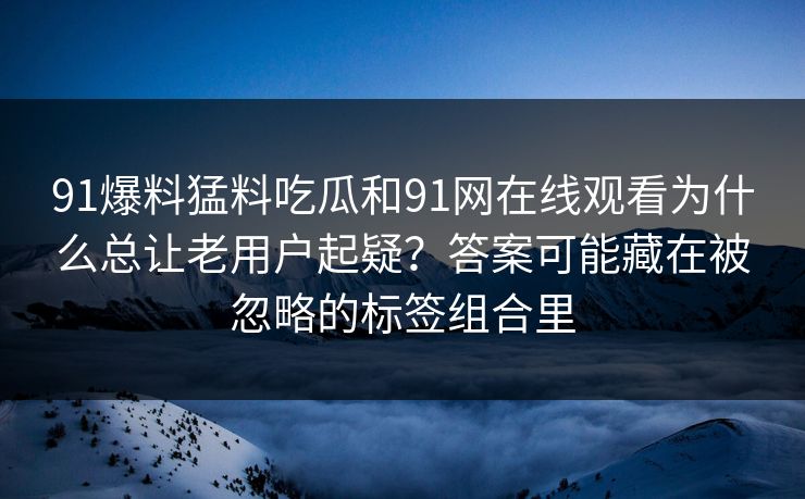 91爆料猛料吃瓜和91网在线观看为什么总让老用户起疑?答案可能藏在被忽略的标签组合里 91爆料猛料吃瓜和91网在线观看为什么总让老用户起疑?答案可能藏在被忽略的标签组合里